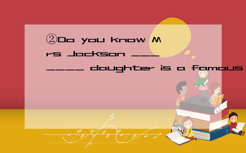 ②Do you know Mrs Jackson _______ daughter is a famous poet?A