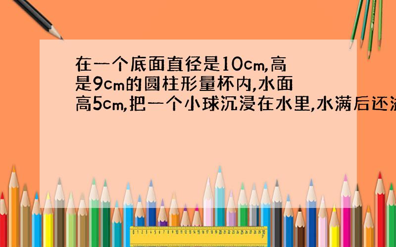 在一个底面直径是10cm,高是9cm的圆柱形量杯内,水面高5cm,把一个小球沉浸在水里,水满后还溢出6.28克,补