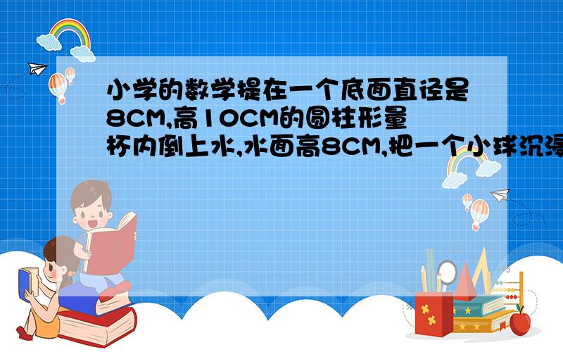 小学的数学提在一个底面直径是8CM,高10CM的圆柱形量杯内倒上水,水面高8CM,把一个小球沉浸在量杯里,水满后还溢出1