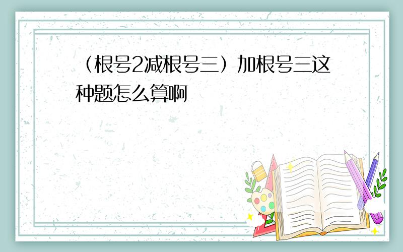 （根号2减根号三）加根号三这种题怎么算啊