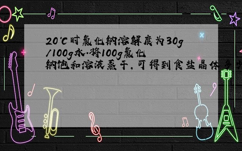 20℃时氯化钠溶解度为30g/100g水.将100g氯化钠饱和溶液蒸干,可得到食盐晶体多少克