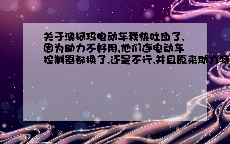 关于澳柯玛电动车我快吐血了,因为助力不好用,他们连电动车控制器都换了,还是不行,并且原来助力特别快,现在用助力跟普通自行