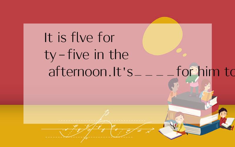 It is flve forty-five in the afternoon.It's____for him to go