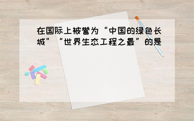 在国际上被誉为“中国的绿色长城”“世界生态工程之最”的是（　　）