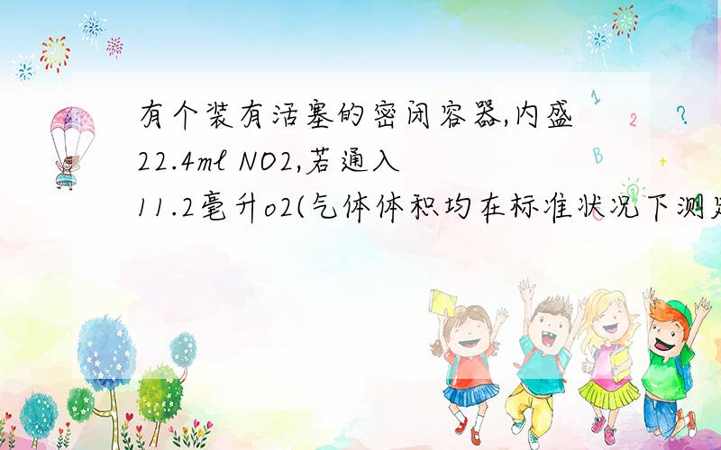 有个装有活塞的密闭容器,内盛22.4ml NO2,若通入11.2毫升o2(气体体积均在标准状况下测定),保持温度,压强不