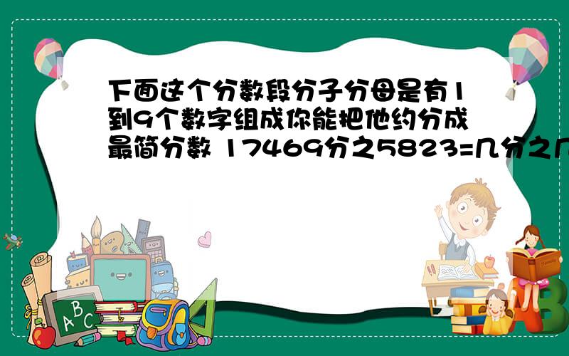 下面这个分数段分子分母是有1到9个数字组成你能把他约分成最简分数 17469分之5823=几分之几