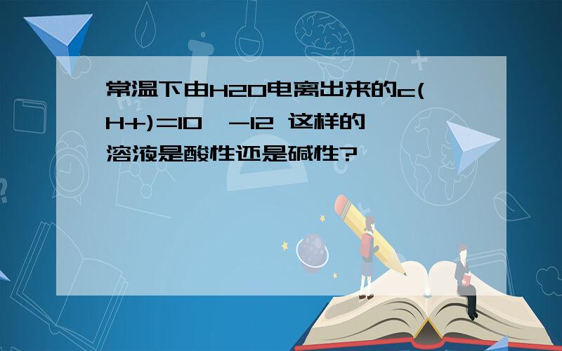 常温下由H2O电离出来的c(H+)=10^-12 这样的溶液是酸性还是碱性?