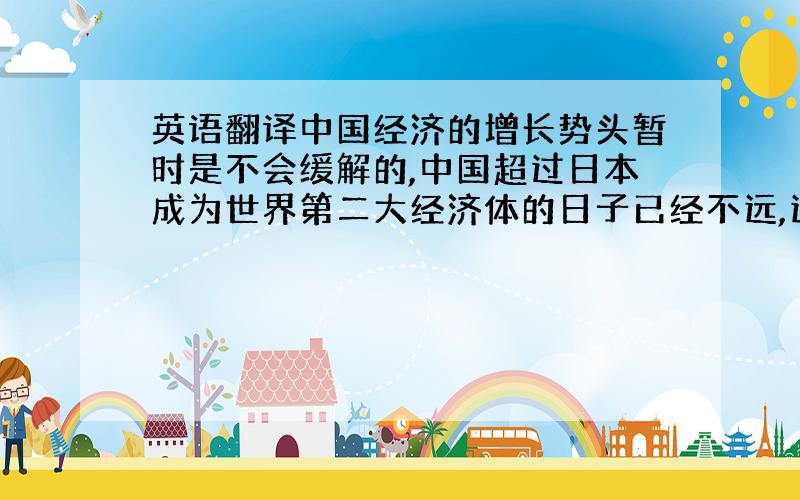 英语翻译中国经济的增长势头暂时是不会缓解的,中国超过日本成为世界第二大经济体的日子已经不远,这个位置会带来更多的机遇也会