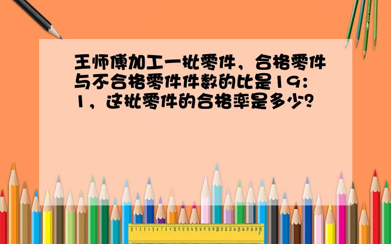 王师傅加工一批零件，合格零件与不合格零件件数的比是19：1，这批零件的合格率是多少？