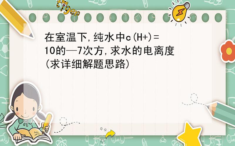 在室温下,纯水中c(H+)=10的—7次方,求水的电离度(求详细解题思路)