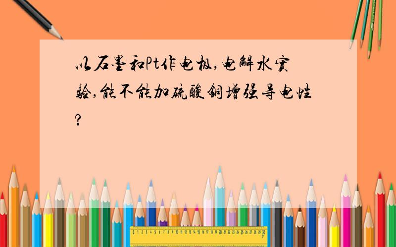 以石墨和Pt作电极,电解水实验,能不能加硫酸铜增强导电性?