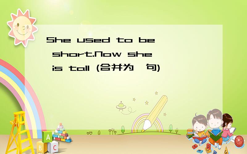 She used to be short.Now she is tall (合并为一句)