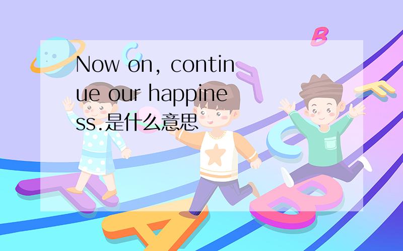 Now on, continue our happiness.是什么意思