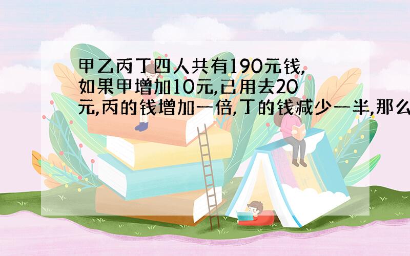 甲乙丙丁四人共有190元钱,如果甲增加10元,已用去20元,丙的钱增加一倍,丁的钱减少一半,那么四个?