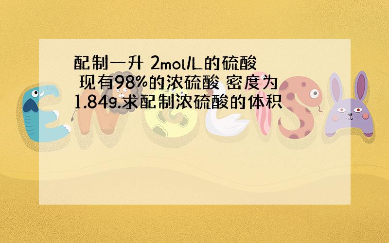 配制一升 2mol/L的硫酸 现有98%的浓硫酸 密度为1.84g.求配制浓硫酸的体积