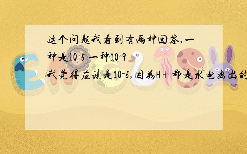 这个问题我看到有两种回答,一种是10-5 一种10-9 我觉得应该是10-5,因为H+都是水电离出的啊,水电离的氢离子与