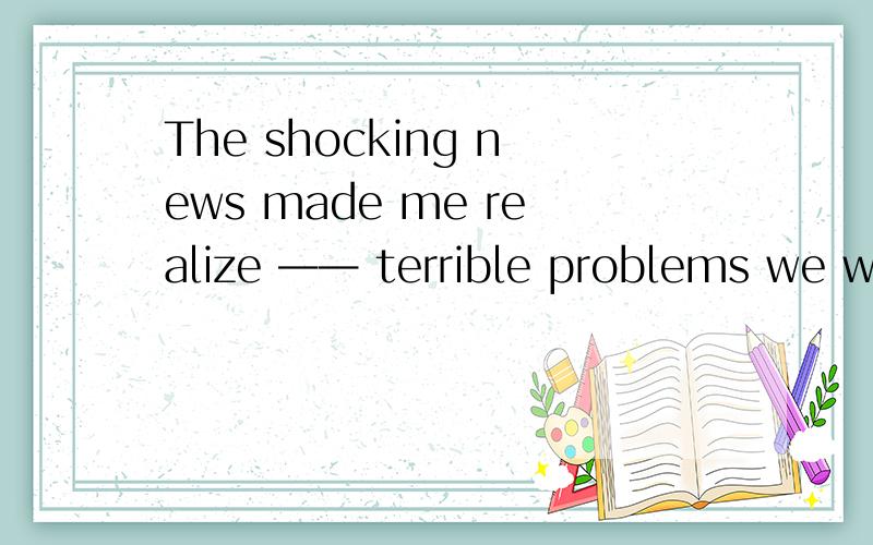 The shocking news made me realize —— terrible problems we wo