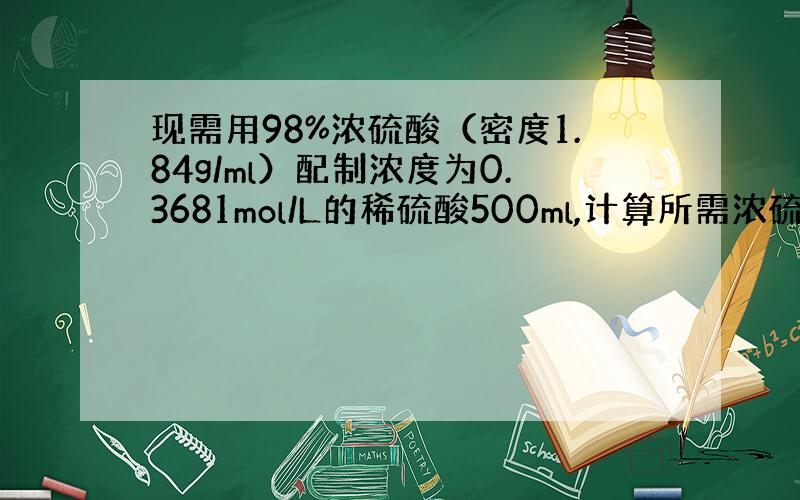 现需用98%浓硫酸（密度1.84g/ml）配制浓度为0.3681mol/L的稀硫酸500ml,计算所需浓硫酸的体积——,