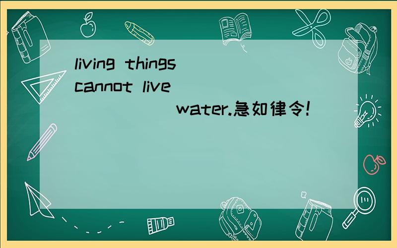 living things cannot live _______ water.急如律令!