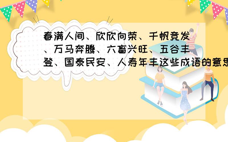 春满人间、欣欣向荣、千帆竞发、万马奔腾、六畜兴旺、五谷丰登、国泰民安、人寿年丰这些成语的意思