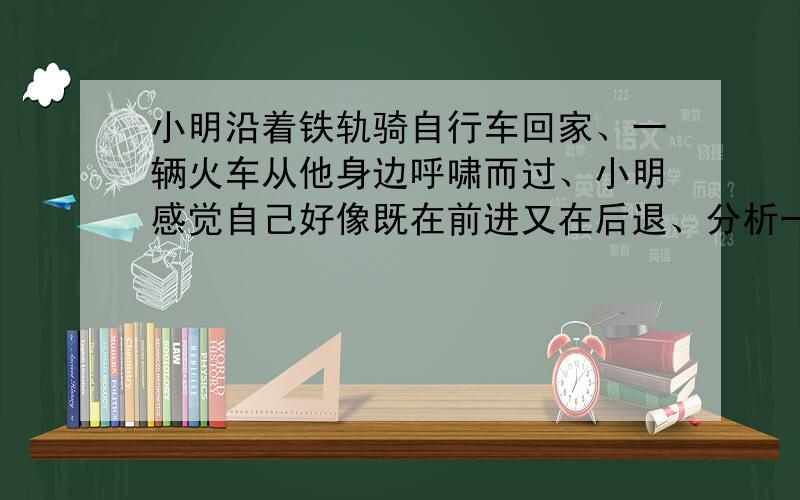 小明沿着铁轨骑自行车回家、一辆火车从他身边呼啸而过、小明感觉自己好像既在前进又在后退、分析一下原因