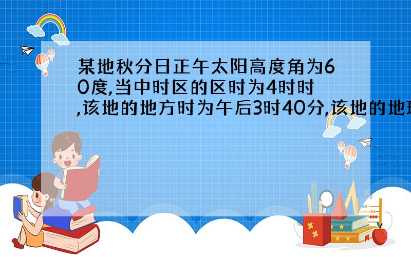 某地秋分日正午太阳高度角为60度,当中时区的区时为4时时,该地的地方时为午后3时40分,该地的地理坐标是?（想要计算过程