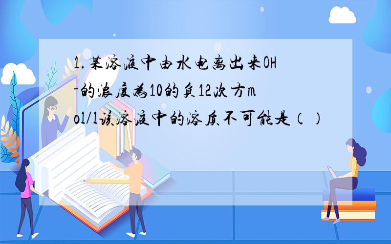 1.某溶液中由水电离出来OH-的浓度为10的负12次方mol/l该溶液中的溶质不可能是（）