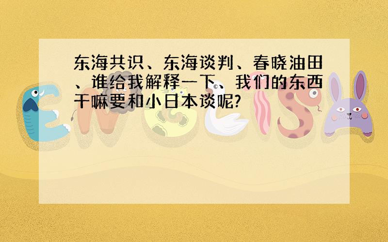 东海共识、东海谈判、春晓油田、谁给我解释一下、我们的东西干嘛要和小日本谈呢?