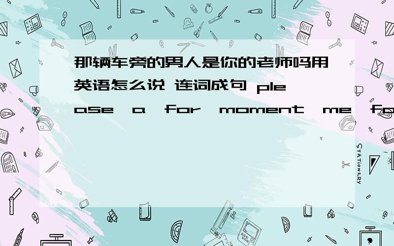 那辆车旁的男人是你的老师吗用英语怎么说 连词成句 please,a,for,moment,me,for,wait ?