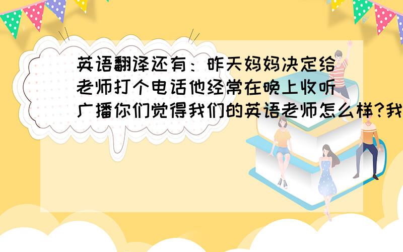 英语翻译还有：昨天妈妈决定给老师打个电话他经常在晚上收听广播你们觉得我们的英语老师怎么样?我正在给老师发邮件上学尽量不要