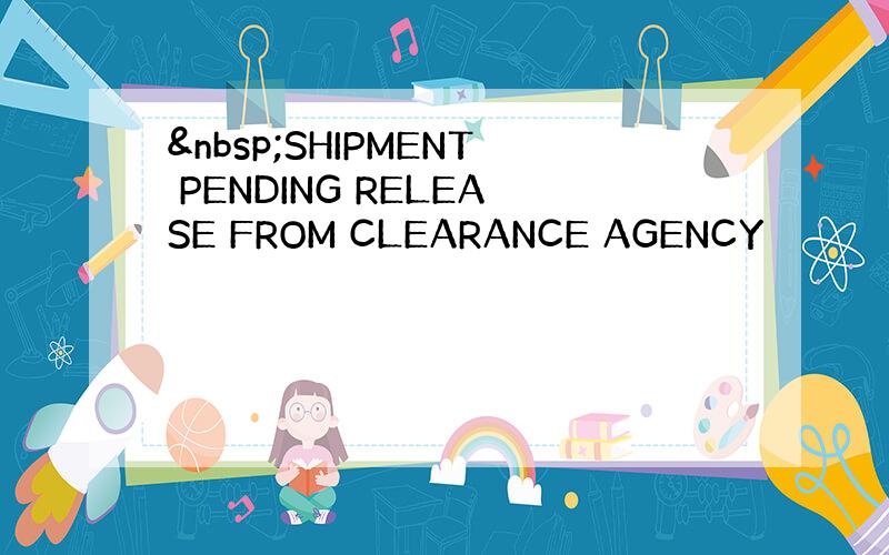  SHIPMENT PENDING RELEASE FROM CLEARANCE AGENCY