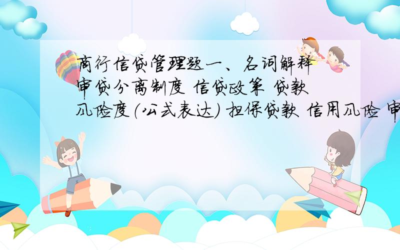 商行信贷管理题一、名词解释 审贷分离制度 信贷政策 贷款风险度（公式表达） 担保贷款 信用风险 审贷分离 个人住房贷款