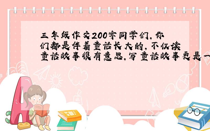 三年级作文200字同学们,你们都是伴着童话长大的,不仅读童话故事很有意思,写童话故事更是一件有趣的事.这次习作就请你以“