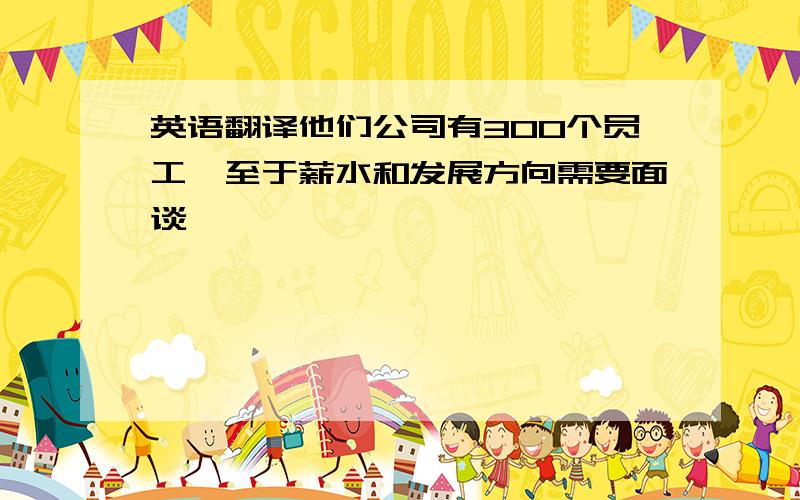 英语翻译他们公司有300个员工,至于薪水和发展方向需要面谈