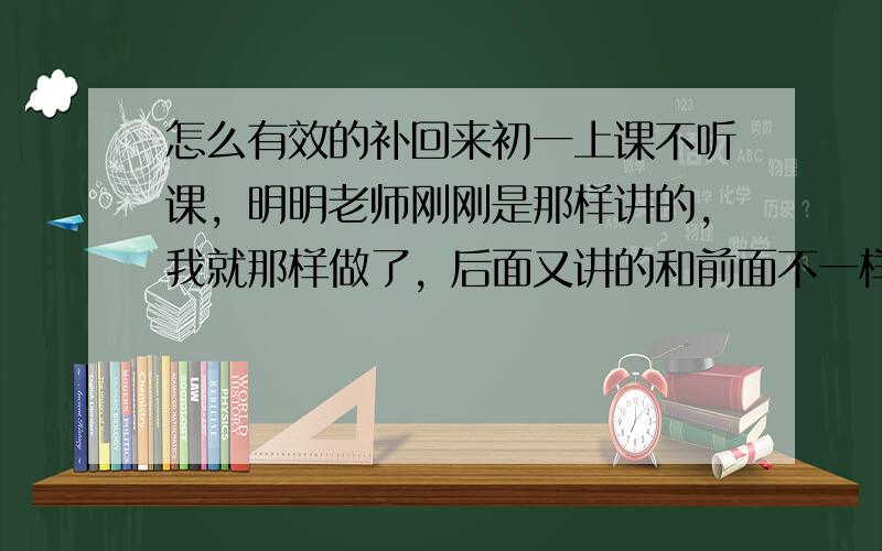 怎么有效的补回来初一上课不听课，明明老师刚刚是那样讲的，我就那样做了，后面又讲的和前面不一样，弄的我郁闷。