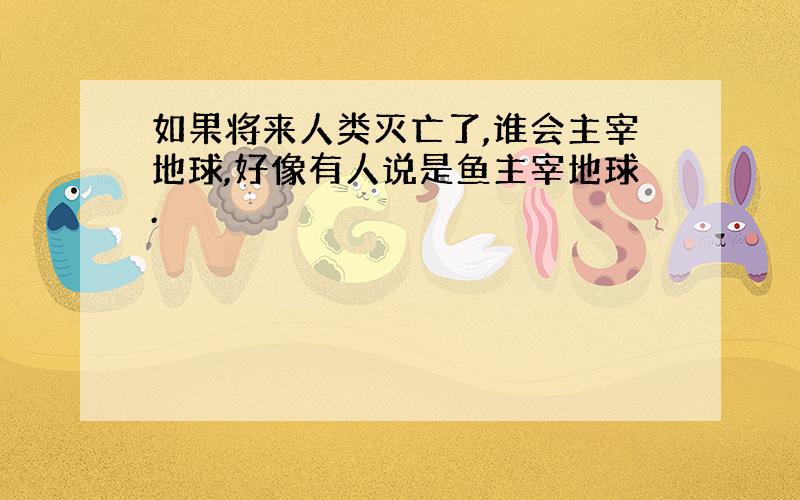 如果将来人类灭亡了,谁会主宰地球,好像有人说是鱼主宰地球.