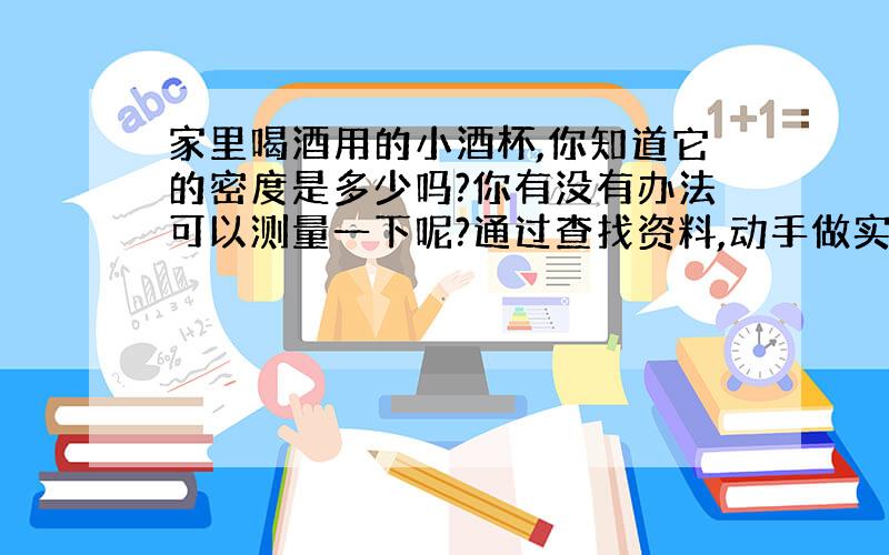 家里喝酒用的小酒杯,你知道它的密度是多少吗?你有没有办法可以测量一下呢?通过查找资料,动手做实验,来