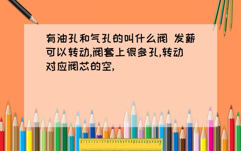 有油孔和气孔的叫什么阀 发薪可以转动,阀套上很多孔,转动对应阀芯的空,