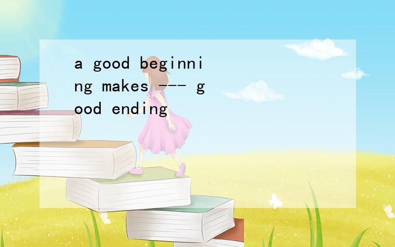 a good beginning makes --- good ending