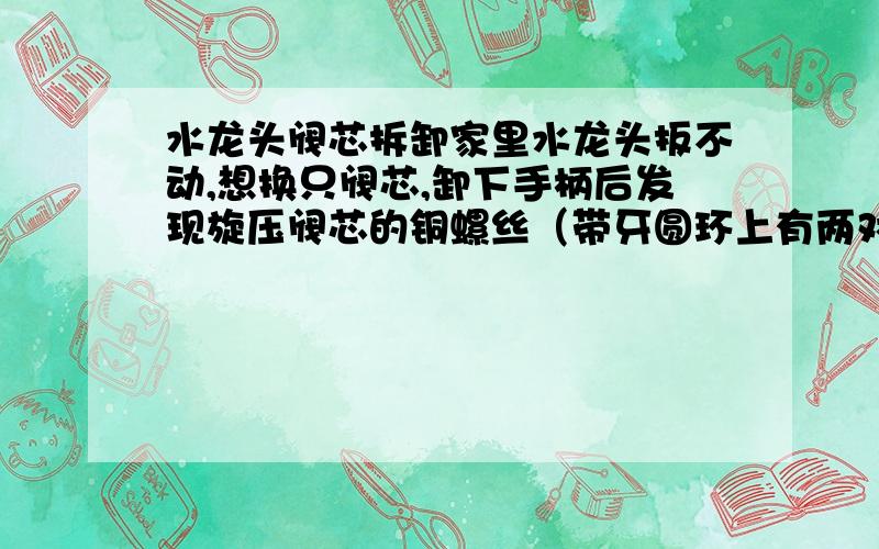 水龙头阀芯拆卸家里水龙头扳不动,想换只阀芯,卸下手柄后发现旋压阀芯的铜螺丝（带牙圆环上有两对称的方形缺口）不好拆卸,求教