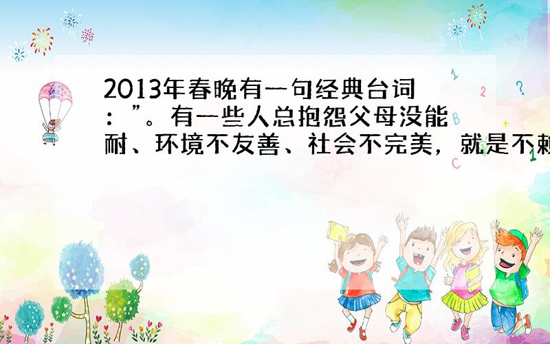 2013年春晚有一句经典台词：”。有一些人总抱怨父母没能耐、环境不友善、社会不完美，就是不赖自己。作为有志青年应做到 [