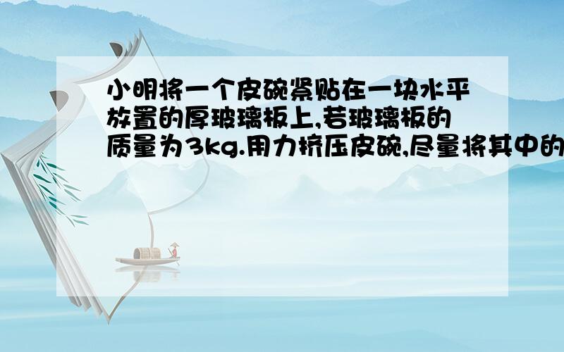 小明将一个皮碗紧贴在一块水平放置的厚玻璃板上,若玻璃板的质量为3kg.用力挤压皮碗,尽量将其中的空气排出,此时测得皮碗的