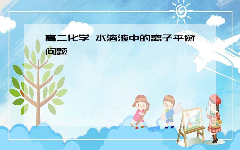 高二化学 水溶液中的离子平衡问题