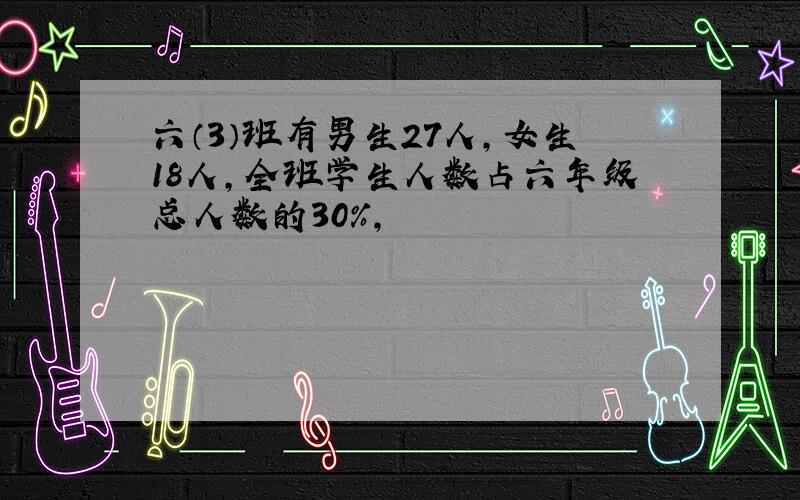 六（3）班有男生27人,女生18人,全班学生人数占六年级总人数的30％,