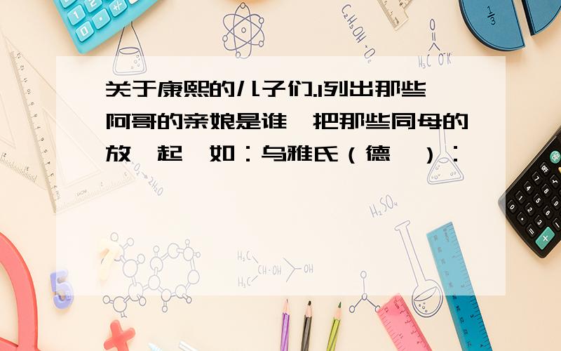 关于康熙的儿子们.1列出那些阿哥的亲娘是谁,把那些同母的放一起,如：乌雅氏（德妃）：胤禛、胤祯、胤祚.2那些阿哥们谁跟谁