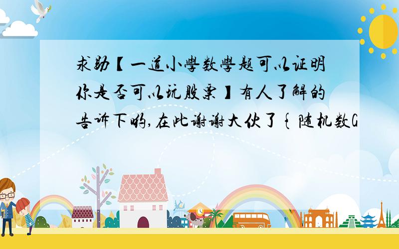 求助【一道小学数学题可以证明你是否可以玩股票】有人了解的告诉下哟,在此谢谢大伙了{随机数G