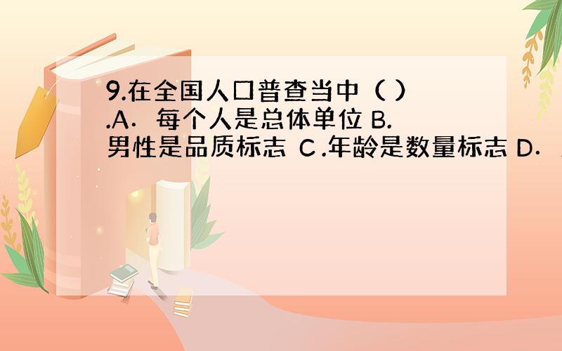 9.在全国人口普查当中（ ）.A．每个人是总体单位 B.男性是品质标志 Ｃ.年龄是数量标志 D．人口平均寿命是数量标志