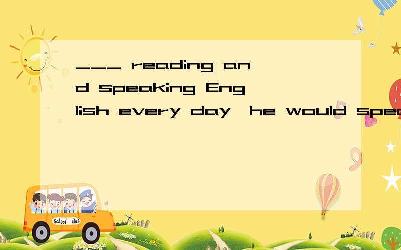 ___ reading and speaking English every day,he would speak it