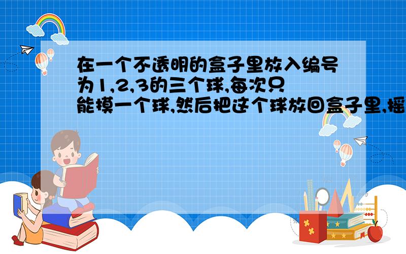 在一个不透明的盒子里放入编号为1,2,3的三个球,每次只能摸一个球,然后把这个球放回盒子里,摇匀后再摸