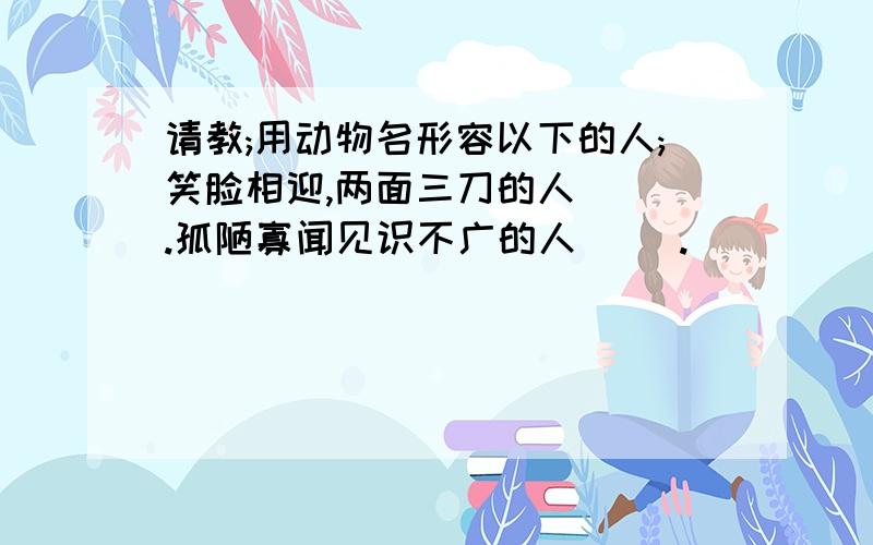 请教;用动物名形容以下的人;笑脸相迎,两面三刀的人( ).孤陋寡闻见识不广的人( ).